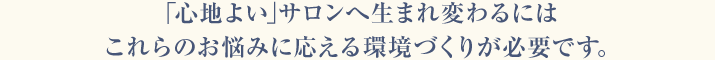 「心地よい」サロンへ生まれ変わるにはこれらのお悩みに応える環境づくりが必要です。