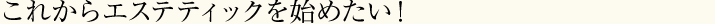 これからエステティックを始めたい！