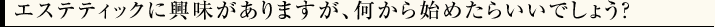 エステティックに興味がありますが、何から始めたらいいでしょう？