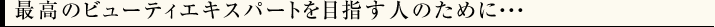 最高のビューティエキスパートを目指す人のために･･･