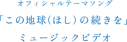 オフィシャルテーマソング「この地球（ほし）の続きを」ミュージックビデオ